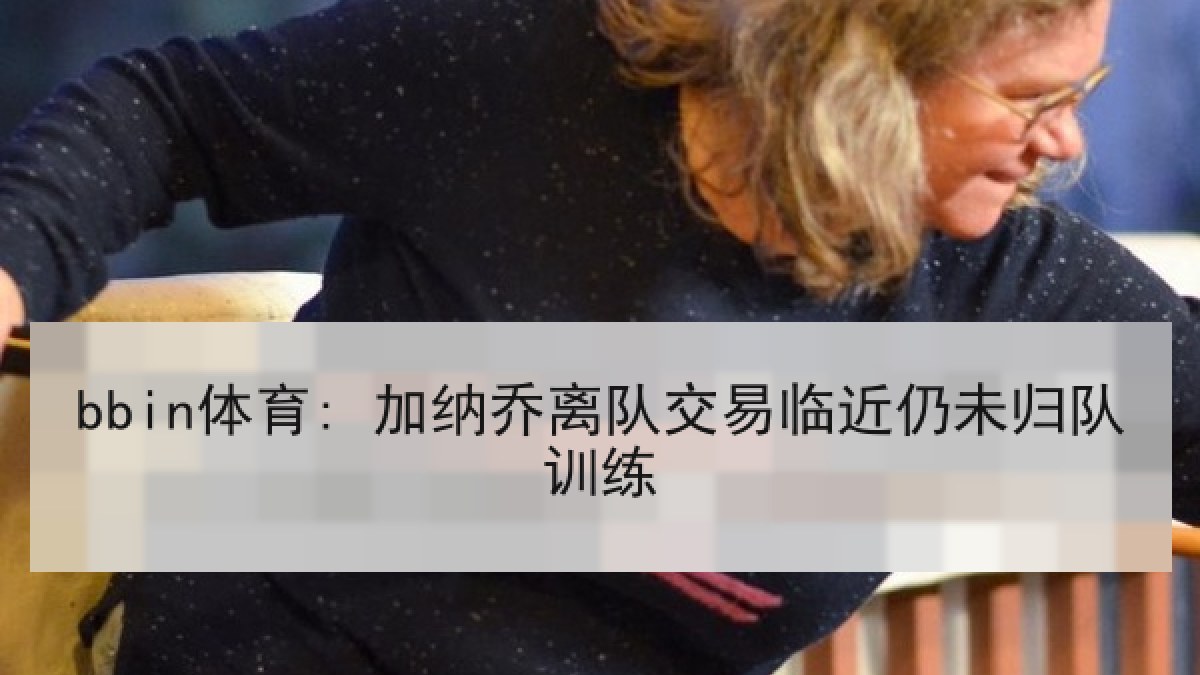 bbin体育: 加纳乔离队交易临近仍未归队训练 bbin体育: 加纳乔离队交易临近仍未归队训练