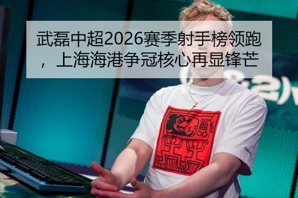 武磊中超2026赛季射手榜领跑，上海海港争冠核心再显锋芒