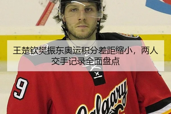 王楚钦樊振东奥运积分差距缩小，两人交手记录全面盘点